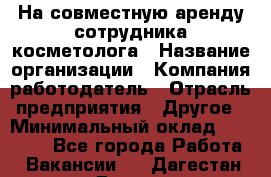 На совместную аренду сотрудника косметолога › Название организации ­ Компания-работодатель › Отрасль предприятия ­ Другое › Минимальный оклад ­ 25 000 - Все города Работа » Вакансии   . Дагестан респ.,Дагестанские Огни г.